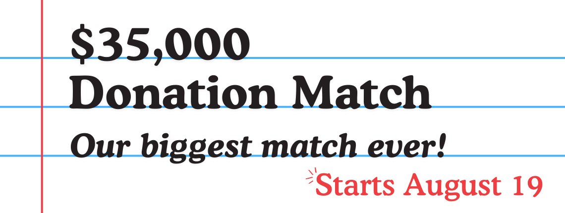 $35,000 Donation Match Our biggest match ever! Starts August 19